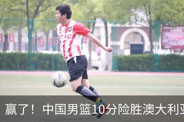 赢了！中国男篮10分险胜澳大利亚，王俊杰23分成关键先生，郭士强放心了